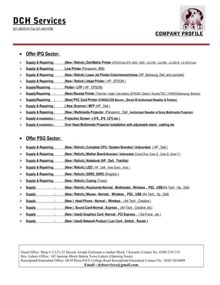 DCH Services
021-32070141 Fax 021-34014780
COMPANY PROFILE
• Offer IPG Sector:
 Supply & Repairing: (New / Refurb.) Dot-Matrix Printer (EPSON like DFX -9000 , 8500 , LQ-2180 , LQ-2090 , LQ-300+II , LX-300+II etc)
 Supply & Repairing: Line Printer (Panasonic, IBM)
 Supply & Repairing: (New / Refurb.) Laser Jet Printer-Color/monochrome (HP, Samsung, Dell, and Lexmark)
 Supply & Repairing: (New / Refurb.) Inkjet Printer ( HP , EPSON )
 Supply/Repairing : Plotter / LFP ( HP , EPSON)
 Supply/Repairing : (New) Receipt Printer (Thermal / inkjet / dot-matrix) (EPSON / Zebra / Aurora/TSC / FARGO/Samsung- Bixolon)
 Supply/Repairing : (New) PVC Card Printer (FARGO,EDI Secure , (Smart ID-Authorized Reseller & Partner)
 Supply & Repairing : ( New )Scanner / MFP (HP , Dell )
 Supply & Repairing : (New ) Multimedia Projector (Panasonic , Dell , Authorized Reseller of Sony Multimedia Projector)
 Supply & Installation : Projection Screen –( 6*6 , 8*6 ,12*6 etc )
 Supply & Installation : Over Head Multimedia Projector Installation with adjustable stand , cabling etc
• Offer PSG Sector:
 Supply & Repairing: (New / Refurb.) Complete CPU / System Branded / Unbranded ( HP , Dell )
 Supply & Repairing: (New / Refurb.) Mother Board-Branded / Unbranded (Core2 Due ,Core i3 , Core i5 ,Core i7 )
 Supply & Repairing: (New / Refurb.) Notebook (HP , Dell , Toshiba)
 Supply & Repairing: (New / Refurb.) LED ( HP , Dell , View Sonic , Acer )
 Supply & Repairing: (New / Refurb.) DDR2 ,DDR3 (Kingston )
 Supply & Repairing: (New / Refurb.) Casing (Tower)
 Supply : (New / Refurb.) Keyboards-Normal , Multimedia , Wireless , PS2 , USB(A4 Tech , Hp , Dell)
 Supply : (New / Refurb.) Mouse - Normal , Wireless , PS2 , USB (A4 Tech , Hp , Dell)
 Supply : (New ) Head Phone - Normal , Wireless , (A4 Tech , Creative )
 Supply : (New ) Sound Card-Normal , Express , (A4 Tech , Creative ,etc)
 Supply : (New / Used) Graphics Card -Normal , PCI Express , ( Ge-Force , etc )
 Supply : (New / Used) Network Product ( Lan Card , Switch , Router )
Head Office: Shop # 2,3,51,52 Decent Arcade Gulistane-e-Jauhar Block 7 Karachi Contact No. 0300-2191735
Res. Lahore Office: 142 Jasmine Block Bahria Town Lahore (Opening Soon)
Rawalpindi/Islamabad Office: DCH Plaza DAV College Road Rawalpindi/Islamabad Contact No. :0342-5010409
Email : dchservices@gmail.com
 