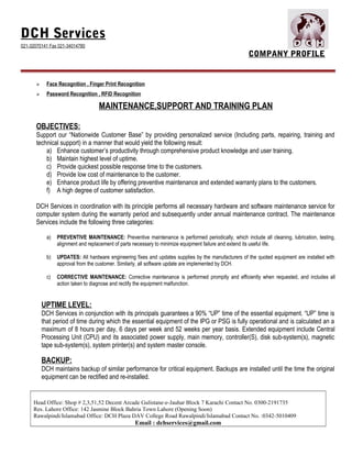 DCH Services
021-32070141 Fax 021-34014780
COMPANY PROFILE
 Face Recognition , Finger Print Recognition
 Password Recognition , RFID Recognition
MAINTENANCE,SUPPORT AND TRAINING PLAN
OBJECTIVES:
Support our “Nationwide Customer Base” by providing personalized service (Including parts, repairing, training and
technical support) in a manner that would yield the following result:
a) Enhance customer’s productivity through comprehensive product knowledge and user training.
b) Maintain highest level of uptime.
c) Provide quickest possible response time to the customers.
d) Provide low cost of maintenance to the customer.
e) Enhance product life by offering preventive maintenance and extended warranty plans to the customers.
f) A high degree of customer satisfaction.
DCH Services in coordination with its principle performs all necessary hardware and software maintenance service for
computer system during the warranty period and subsequently under annual maintenance contract. The maintenance
Services include the following three categories:
a) PREVENTIVE MAINTENANCE: Preventive maintenance is performed periodically, which include all cleaning, lubrication, testing,
alignment and replacement of parts necessary to minimize equipment failure and extend its useful life.
b) UPDATES: All hardware engineering fixes and updates supplies by the manufacturers of the quoted equipment are installed with
approval from the customer. Similarly, all software update are implemented by DCH.
c) CORRECTIVE MAINTENANCE: Corrective maintenance is performed promptly and efficiently when requested, and includes all
action taken to diagnose and rectify the equipment malfunction.
UPTIME LEVEL:
DCH Services in conjunction with its principals guarantees a 90% “UP” time of the essential equipment. “UP” time is
that period of time during which the essential equipment of the IPG or PSG is fully operational and is calculated an a
maximum of 8 hours per day, 6 days per week and 52 weeks per year basis. Extended equipment include Central
Processing Unit (CPU) and its associated power supply, main memory, controller(S), disk sub-system(s), magnetic
tape sub-system(s), system printer(s) and system master console.
BACKUP:
DCH maintains backup of similar performance for critical equipment. Backups are installed until the time the original
equipment can be rectified and re-installed.
Head Office: Shop # 2,3,51,52 Decent Arcade Gulistane-e-Jauhar Block 7 Karachi Contact No. 0300-2191735
Res. Lahore Office: 142 Jasmine Block Bahria Town Lahore (Opening Soon)
Rawalpindi/Islamabad Office: DCH Plaza DAV College Road Rawalpindi/Islamabad Contact No. :0342-5010409
Email : dchservices@gmail.com
 