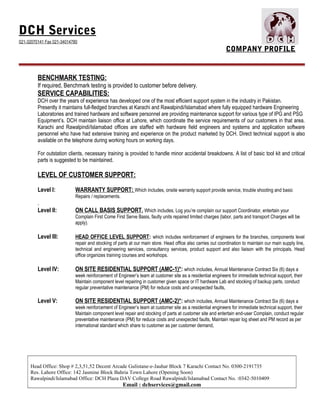 DCH Services
021-32070141 Fax 021-34014780
COMPANY PROFILE
BENCHMARK TESTING:
If required, Benchmark testing is provided to customer before delivery.
SERVICE CAPABILITIES:
DCH over the years of experience has developed one of the most efficient support system in the industry in Pakistan.
Presently it maintains full-fledged branches at Karachi and Rawalpindi/Islamabad where fully equipped hardware Engineering
Laboratories and trained hardware and software personnel are providing maintenance support for various type of IPG and PSG
Equipment’s. DCH maintain liaison office at Lahore, which coordinate the service requirements of our customers in that area.
Karachi and Rawalpindi/Islamabad offices are staffed with hardware field engineers and systems and application software
personnel who have had extensive training and experience on the product marketed by DCH. Direct technical support is also
available on the telephone during working hours on working days.
For outstation clients, necessary training is provided to handle minor accidental breakdowns. A list of basic tool kit and critical
parts is suggested to be maintained.
LEVEL OF CUSTOMER SUPPORT:
Level I: WARRANTY SUPPORT: Which includes, onsite warranty support provide service, trouble shooting and basic
Repairs / replacements.
.
Level II: ON CALL BASIS SUPPORT, Which includes, Log you’re complain our support Coordinator, entertain your
Complain First Come First Serve Basis, faulty units repaired limited charges (labor, parts and transport Charges will be
apply).
Level III: HEAD OFFICE LEVEL SUPPORT: which includes reinforcement of engineers for the branches, components level
repair and stocking of parts at our main store. Head office also carries out coordination to maintain our main supply line,
technical and engineering services, consultancy services, product support and also liaison with the principals. Head
office organizes training courses and workshops.
Level IV: ON SITE RESIDENTIAL SUPPORT (AMC-1)*: which includes, Annual Maintenance Contract Six (6) days a
week reinforcement of Engineer’s team at customer site as a residential engineers for immediate technical support, their
Maintain component level repairing in customer given space or IT hardware Lab and stocking of backup parts, conduct
regular preventative maintenance (PM) for reduce costs and unexpected faults,
Level V: ON SITE RESIDENTIAL SUPPORT (AMC-2)*: which includes, Annual Maintenance Contract Six (6) days a
week reinforcement of Engineer’s team at customer site as a residential engineers for immediate technical support, their
Maintain component level repair and stocking of parts at customer site and entertain end-user Complain, conduct regular
preventative maintenance (PM) for reduce costs and unexpected faults, Maintain repair log sheet and PM record as per
international standard which share to customer as per customer demand,
Head Office: Shop # 2,3,51,52 Decent Arcade Gulistane-e-Jauhar Block 7 Karachi Contact No. 0300-2191735
Res. Lahore Office: 142 Jasmine Block Bahria Town Lahore (Opening Soon)
Rawalpindi/Islamabad Office: DCH Plaza DAV College Road Rawalpindi/Islamabad Contact No. :0342-5010409
Email : dchservices@gmail.com
 