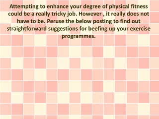 Attempting to enhance your degree of physical fitness
 could be a really tricky job. However , it really does not
     have to be. Peruse the below posting to find out
straightforward suggestions for beefing up your exercise
                        programmes.
 