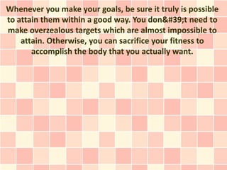 Whenever you make your goals, be sure it truly is possible
to attain them within a good way. You don't need to
make overzealous targets which are almost impossible to
    attain. Otherwise, you can sacrifice your fitness to
       accomplish the body that you actually want.
 