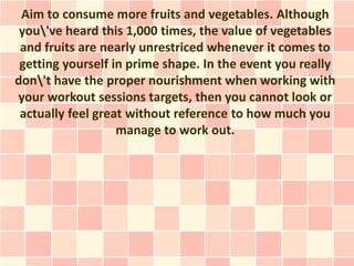 Aim to consume more fruits and vegetables. Although
 you've heard this 1,000 times, the value of vegetables
 and fruits are nearly unrestriced whenever it comes to
 getting yourself in prime shape. In the event you really
don't have the proper nourishment when working with
your workout sessions targets, then you cannot look or
 actually feel great without reference to how much you
                   manage to work out.
 