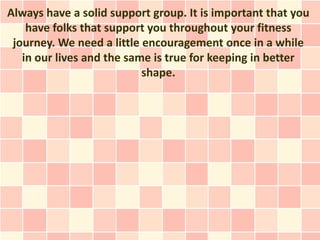 Always have a solid support group. It is important that you
    have folks that support you throughout your fitness
 journey. We need a little encouragement once in a while
   in our lives and the same is true for keeping in better
                           shape.
 