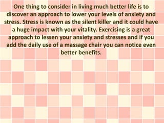 One thing to consider in living much better life is to
 discover an approach to lower your levels of anxiety and
stress. Stress is known as the silent killer and it could have
   a huge impact with your vitality. Exercising is a great
  approach to lessen your anxiety and stresses and if you
 add the daily use of a massage chair you can notice even
                      better benefits.
 