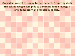 Only ideal weight loss may be permanent. Occurring diets
 and taking weight loss pills to eliminate food cravings is
          only temporary and results in obesity.
 