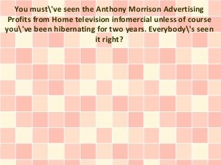 You must've seen the Anthony Morrison Advertising
 Profits from Home television infomercial unless of course
you've been hibernating for two years. Everybody's seen
                         it right?
 