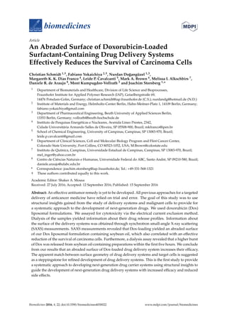 biomedicines
Article
An Abraded Surface of Doxorubicin-Loaded
Surfactant-Containing Drug Delivery Systems
Effectively Reduces the Survival of Carcinoma Cells
Christian Schmidt 1,†, Fabiano Yokaichiya 2,†, Nurdan Do˘gangüzel 1,3,
Margareth K. K. Dias Franco 4, Leide P. Cavalcanti 5, Mark A. Brown 6, Melissa I. Alkschbirs 7,
Daniele R. de Araujo 8, Mont Kumpugdee-Vollrath 3 and Joachim Storsberg 1,*
1 Department of Biomaterials and Healthcare, Division of Life Science and Bioprocesses,
Fraunhofer Institute for Applied Polymer Research (IAP), Geiselbergstraße 69,
14476 Potsdam-Golm, Germany; christian.schmidt@iap.fraunhofer.de (C.S.); nurdandg@hotmail.de (N.D.)
2 Institute of Materials and Energy, Helmholtz-Center Berlin, Hahn-Meitner-Platz 1, 14109 Berlin, Germany;
fabiano.yokaichiya@gmail.com
3 Department of Pharmaceutical Engineering, Beuth University of Applied Sciences Berlin,
13353 Berlin, Germany; vollrath@beuth-hochschule.de
4 Instituto de Pesquisas Energéticas e Nucleares, Avenida Lineo Prestes, 2342,
Cidade Universitária Armando Salles de Oliveira, SP 05508-900, Brazil; mkfranco@ipen.br
5 School of Chemical Engineering, University of Campinas, Campinas, SP 13083-970, Brazil;
leide.p.cavalcanti@gmail.com
6 Department of Clinical Sciences, Cell and Molecular Biology Program and Flint Cancer Center,
Colorado State University, Fort Collins, CO 80523-1052, USA; M.Brown@colostate.edu
7 Instituto de Química, Campinas, Universidade Estadual de Campinas, Campinas, SP 13083-970, Brazil;
mel_inger@yahoo.com.br
8 Centro de Ciências Naturais e Humanas, Universidade Federal do ABC, Santo André, SP 09210-580, Brazil;
daniele.araujo@ufabc.edu.br
* Correspondence: joachim.storsberg@iap.fraunhofer.de; Tel.: +49-331-568-1321
† These authors contributed equally to this work.
Academic Editor: Shaker A. Mousa
Received: 27 July 2016; Accepted: 12 September 2016; Published: 15 September 2016
Abstract: An effective antitumor remedy is yet to be developed. All previous approaches for a targeted
delivery of anticancer medicine have relied on trial and error. The goal of this study was to use
structural insights gained from the study of delivery systems and malignant cells to provide for
a systematic approach to the development of next-generation drugs. We used doxorubicin (Dox)
liposomal formulations. We assayed for cytotoxicity via the electrical current exclusion method.
Dialysis of the samples yielded information about their drug release proﬁles. Information about
the surface of the delivery systems was obtained through synchrotron small-angle X-ray scattering
(SAXS) measurements. SAXS measurements revealed that Dox-loading yielded an abraded surface
of our Dox liposomal formulation containing soybean oil, which also correlated with an effective
reduction of the survival of carcinoma cells. Furthermore, a dialysis assay revealed that a higher burst
of Dox was released from soybean oil-containing preparations within the ﬁrst ﬁve hours. We conclude
from our results that an abraded surface of Dox-loaded drug delivery system increases their efﬁcacy.
The apparent match between surface geometry of drug delivery systems and target cells is suggested
as a steppingstone for reﬁned development of drug delivery systems. This is the ﬁrst study to provide
a systematic approach to developing next-generation drug carrier systems using structural insights to
guide the development of next-generation drug delivery systems with increased efﬁcacy and reduced
side effects.
Biomedicines 2016, 4, 22; doi:10.3390/biomedicines4030022 www.mdpi.com/journal/biomedicines
 