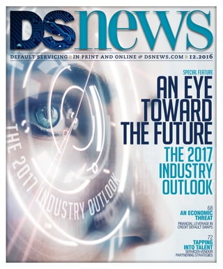 default servicing in print and online @ dsnews.com 12.2016
72
TAPPING
INTO TALENT
SERVICER-VENDOR
PARTNERING STRATEGIES
68
AN ECONOMIC
THREAT
FINANCIAL LEVERAGE IN
CREDIT DEFAULT SWAPS
SPECIAL FEATURE
THE 2017
INDUSTRY
OUTLOOK
ANEYE
TOWARD
THEFUTURE
THE 2017
INDUSTRY
OUTLOOK
ANEYE
TOWARD
THEFUTURE
 