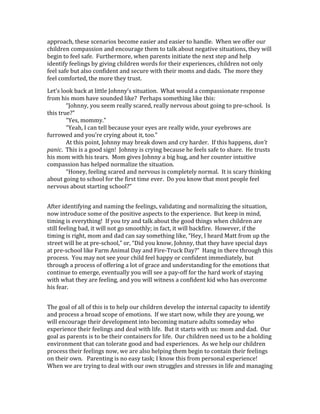 approach, these scenarios become easier and easier to handle. When we offer our
children compassion and encourage them to talk about negative situations, they will
begin to feel safe. Furthermore, when parents initiate the next step and help
identify feelings by giving children words for their experiences, children not only
feel safe but also confident and secure with their moms and dads. The more they
feel comforted, the more they trust.
Let’s look back at little Johnny’s situation. What would a compassionate response
from his mom have sounded like? Perhaps something like this:
“Johnny, you seem really scared, really nervous about going to pre-school. Is
this true?”
“Yes, mommy.”
“Yeah, I can tell because your eyes are really wide, your eyebrows are
furrowed and you’re crying about it, too.”
At this point, Johnny may break down and cry harder. If this happens, don’t
panic. This is a good sign! Johnny is crying because he feels safe to share. He trusts
his mom with his tears. Mom gives Johnny a big hug, and her counter intuitive
compassion has helped normalize the situation.
“Honey, feeling scared and nervous is completely normal. It is scary thinking
about going to school for the first time ever. Do you know that most people feel
nervous about starting school?”
After identifying and naming the feelings, validating and normalizing the situation,
now introduce some of the positive aspects to the experience. But keep in mind,
timing is everything! If you try and talk about the good things when children are
still feeling bad, it will not go smoothly; in fact, it will backfire. However, if the
timing is right, mom and dad can say something like, “Hey, I heard Matt from up the
street will be at pre-school,” or, “Did you know, Johnny, that they have special days
at pre-school like Farm Animal Day and Fire-Truck Day?” Hang in there through this
process. You may not see your child feel happy or confident immediately, but
through a process of offering a lot of grace and understanding for the emotions that
continue to emerge, eventually you will see a pay-off for the hard work of staying
with what they are feeling, and you will witness a confident kid who has overcome
his fear.
The goal of all of this is to help our children develop the internal capacity to identify
and process a broad scope of emotions. If we start now, while they are young, we
will encourage their development into becoming mature adults someday who
experience their feelings and deal with life. But it starts with us: mom and dad. Our
goal as parents is to be their containers for life. Our children need us to be a holding
environment that can tolerate good and bad experiences. As we help our children
process their feelings now, we are also helping them begin to contain their feelings
on their own. Parenting is no easy task; I know this from personal experience!
When we are trying to deal with our own struggles and stresses in life and managing
 
