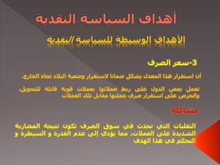 ‫للسياسة‬ ‫الوسيطة‬ ‫األهداف‬‫النقدية‬
3-‫الصرف‬ ‫سعر‬
‫ال‬ ‫تجاه‬ ‫البالد‬ ‫وضعية‬ ‫الستقرار‬ ‫ضمانا‬ ‫يشكل‬ ‫المعدل‬ ‫هذا‬ ‫استقرار‬ ‫أن‬‫خارج‬،
‫تعمل‬‫بعض‬‫الدول‬‫على‬‫ربط‬‫عمالتها‬‫بعمالت‬‫قوية‬‫قابلة‬،‫للتحويل‬
‫والحرص‬‫على‬‫استقرار‬‫صرف‬‫عملتها‬‫مقابل‬‫تلك‬‫العمالت‬
‫مشاكله‬
‫التقلبات‬‫التي‬‫تحدث‬‫في‬‫سوق‬‫الصرف‬‫تكون‬‫نتيجة‬‫المض‬‫اربة‬
‫الشديدة‬‫على‬،‫العمالت‬‫مما‬‫يؤدي‬‫إلى‬‫عدم‬‫القدرة‬‫و‬‫السيطرة‬‫و‬
‫التحكم‬‫في‬‫هذا‬‫الهدف‬
 