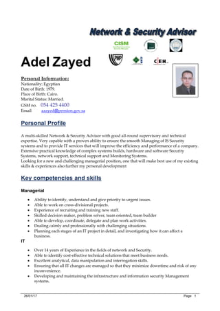 26/01/17 Page 1
Adel Zayed
Personal Information:
Nationality: Egyptian
Date of Birth: 1979.
Place of Birth: Cairo.
Marital Status: Married.
GSM no. 054 425 4400
pension.gov.sa@azayedEmail
Personal Profile
A multi-skilled Network & Security Advisor with good all-round supervisory and technical
expertise. Very capable with a proven ability to ensure the smooth Managing of IS Security
systems and to provide IT services that will improve the efficiency and performance of a company.
Extensive practical knowledge of complex systems builds, hardware and software Security
Systems, network support, technical support and Monitoring Systems.
Looking for a new and challenging managerial position, one that will make best use of my existing
skills & experiences also further my personal development
Key competencies and skills
Managerial
 Ability to identify, understand and give priority to urgent issues.
 Able to work on cross-divisional projects.
 Experience of recruiting and training new staff.
 Skilled decision maker, problem solver, team oriented, team builder
 Able to develop, coordinate, delegate and plan work activities.
 Dealing calmly and professionally with challenging situations.
 Planning each stages of an IT project in detail, and investigating how it can affect a
business.
IT
 Over 14 years of Experience in the fields of network and Security.
 Able to identify cost-effective technical solutions that meet business needs.
 Excellent analytical, data manipulation and interrogation skills.
 Ensuring that all IT changes are managed so that they minimize downtime and risk of any
inconvenience.
 Developing and maintaining the infrastructure and information security Management
systems.
 