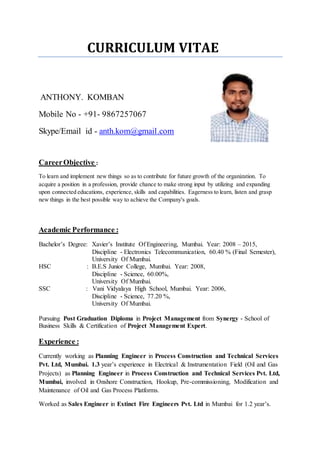 CURRICULUM VITAE
ANTHONY. KOMBAN
Mobile No - +91- 9867257067
Skype/Email id - anth.kom@gmail.com
CareerObjective :
To learn and implement new things so as to contribute for future growth of the organization. To
acquire a position in a profession, provide chance to make strong input by utilizing and expanding
upon connected educations, experience, skills and capabilities. Eagerness to learn, listen and grasp
new things in the best possible way to achieve the Company's goals.
Academic Performance :
Bachelor’s Degree: Xavier’s Institute Of Engineering, Mumbai. Year: 2008 – 2015,
Discipline - Electronics Telecommunication, 60.40 % (Final Semester),
University Of Mumbai.
HSC : B.E.S Junior College, Mumbai. Year: 2008,
Discipline - Science, 60.00%,
University Of Mumbai.
SSC : Vani Vidyalaya High School, Mumbai. Year: 2006,
Discipline - Science, 77.20 %,
University Of Mumbai.
Pursuing Post Graduation Diploma in Project Management from Synergy - School of
Business Skills & Certification of Project Management Expert.
Experience :
Currently working as Planning Engineer in Process Construction and Technical Services
Pvt. Ltd, Mumbai. 1.3 year’s experience in Electrical & Instrumentation Field (Oil and Gas
Projects) as Planning Engineer in Process Construction and Technical Services Pvt. Ltd,
Mumbai, involved in Onshore Construction, Hookup, Pre-commissioning, Modification and
Maintenance of Oil and Gas Process Platforms.
Worked as Sales Engineer in Extinct Fire Engineers Pvt. Ltd in Mumbai for 1.2 year’s.
 