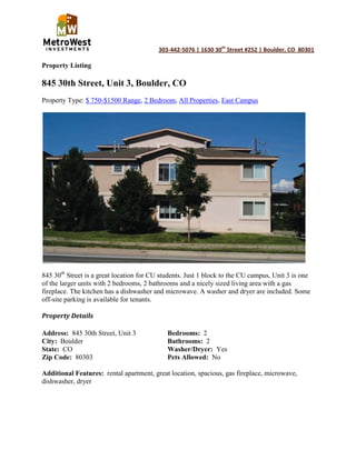 Property Listing<br />845 30th Street, Unit 3, Boulder, CO<br />Property Type: $ 750-$1500 Range, 2 Bedroom, All Properties, East Campus<br />845 30th Street is a great location for CU students. Just 1 block to the CU campus, Unit 3 is one of the larger units with 2 bedrooms, 2 bathrooms and a nicely sized living area with a gas fireplace. The kitchen has a dishwasher and microwave. A washer and dryer are included. Some off-site parking is available for tenants.<br />Property Details<br />Address:  845 30th Street, Unit 3Bedrooms:  2<br />City:  BoulderBathrooms:  2<br />State:  COWasher/Dryer:  Yes<br />Zip Code:  80303Pets Allowed:  No<br />Additional Features:  rental apartment, great location, spacious, gas fireplace, microwave, dishwasher, dryer<br />