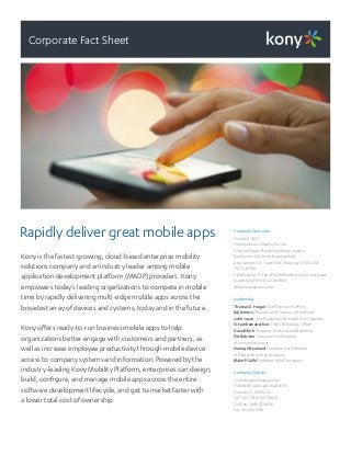 Corporate Fact Sheet
Rapidly deliver great mobile apps
Kony is the fastest-growing, cloud-based enterprise mobility
solutions company and an industry leader among mobile
application development platform (MADP) providers. Kony
empowers today’s leading organizations to compete in mobile
time by rapidly delivering multi-edge mobile apps across the
broadest array of devices and systems, today and in the future.
Kony offers ready-to-run business mobile apps to help
organizations better engage with customers and partners, as
well as increase employee productivity through mobile device
access to company systems and information. Powered by the
industry-leading Kony Mobility Platform, enterprises can design,
build, configure, and manage mobile apps across the entire
software development lifecycle, and get to market faster with
a lower total cost of ownership.
CompanyOverview
Founded: 2007
Headquarters:Orlando, Florida
Financial Status: Privately held corporation
Employees: 1,400 employees globally
Associations: U.S. Travel, NRF, Shop.org,CTIA,GSM,
HNTG, MMA
Certifications: PCI and PII Certified forsecurecreditcard
processing, FIPS 140-2 Certified
Website: www.kony.com
Leadership:
Thomas E.Hogan, Chief ExecutiveOfficer
RajKoneru, Founderand Chairman oftheBoard
John Joyce, Chief Financial OfficerandViceChairman
SriramRamanathan, Chief TechnologyOfficer
DavidShirk, President, Products andMarketing
PatRobison, ExecutiveVicePresident
ofHumanResources
NeerajNityanand, ExecutiveVicePresident
of Global Services and Support
Blake P.Sallé, President, Field Operations
CompanyContact
United States Headquarters
7380West Sand LakeRoad #390
Orlando, FL 32819USA
Tel: 1.407.730.KONY (5669)
Toll free: 1.888.323.9630
Fax:407.440.3738
 