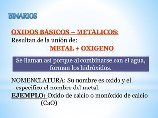 Resultan de la unión de:
NOMENCLATURA: Su nombre es oxido y el
especifico el nombre del metal.
EJEMPLO: Oxido de calcio o monóxido de calcio
(CaO)
 