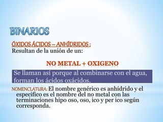 Resultan de la unión de un:
NOMENCLATURA: El nombre genérico es anhídrido y el
especifico es el nombre del no metal con las
terminaciones hipo oso, oso, ico y per ico según
corresponda.
Se llaman así porque al combinarse con el agua,
forman los ácidos oxácidos.
 
