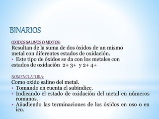 OXIDOSSALINOSO MIXTOS:
Resultan de la suma de dos óxidos de un mismo
metal con diferentes estados de oxidación.
• Este tipo de óxidos se da con los metales con
estados de oxidación 2+ 3+ y 2+ 4+
NOMENCLATURA:
Como oxido salino del metal.
• Tomando en cuenta el subíndice.
• Indicando el estado de oxidación del metal en números
romanos.
• Añadiendo las terminaciones de los óxidos en oso o en
ico.
 