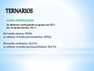 ÁCIDOS PEROXIÁCIDOS
Se obtienen sustituyendo un grupo oxo (O2-)
por un grupo peroxo (O2
2-)
Del ácido nítrico: HNO3
se obtiene el ácido peroxonítrico: HNO4
Del ácido carbónico: H2CO3
se obtiene el ácido peroxocarbónico: H2CO4
 