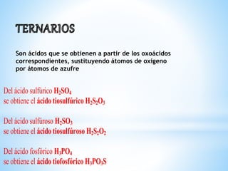 Son ácidos que se obtienen a partir de los oxoácidos
correspondientes, sustituyendo átomos de oxígeno
por átomos de azufre
Del ácido sulfúrico H2SO4
se obtiene el ácido tiosulfúrico H2S2O3
Del ácido sulfúroso H2SO3
se obtiene el ácido tiosulfúroso H2S2O2
Del ácido fosfórico H3PO4
se obtiene el ácido tiofosfórico H3PO3S
 