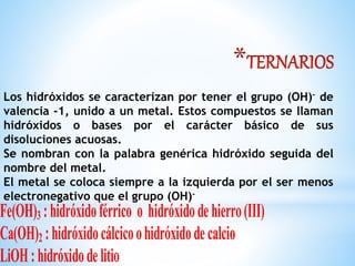*
Los hidróxidos se caracterizan por tener el grupo (OH)- de
valencia -1, unido a un metal. Estos compuestos se llaman
hidróxidos o bases por el carácter básico de sus
disoluciones acuosas.
Se nombran con la palabra genérica hidróxido seguida del
nombre del metal.
El metal se coloca siempre a la izquierda por el ser menos
electronegativo que el grupo (OH)-
Fe(OH)3 :hidróxidoférrico o hidróxidodehierro(III)
Ca(OH)2 :hidróxidocálcicoohidróxidodecalcio
LiOH:hidróxidodelitio
 