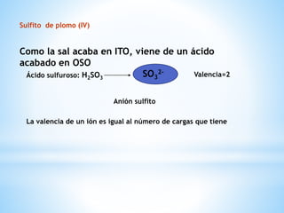 Sulfito de plomo (IV)
Como la sal acaba en ITO, viene de un ácido
acabado en OSO
Ácido sulfuroso: H2SO3
SO3
2- Valencia=2
Anión sulfito
La valencia de un ión es igual al número de cargas que tiene
 