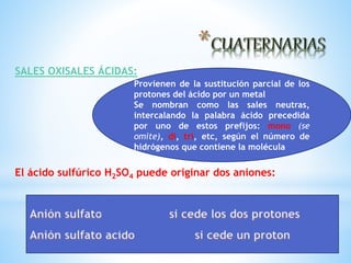 SALES OXISALES ÁCIDAS:
El ácido sulfúrico H2SO4 puede originar dos aniones:
Provienen de la sustitución parcial de los
protones del ácido por un metal
Se nombran como las sales neutras,
intercalando la palabra ácido precedida
por uno de estos prefijos: mono (se
omite), di, tri, etc, según el número de
hidrógenos que contiene la molécula
 