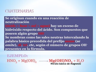 SALES OXISALES BÁSICAS:
EJEMPLO:
HNO3 + Mg(OH)2 Mg(OH)NO3 + H2O
Se originan cuando en una reacción de
neutralización
(ácido + base = sal + agua) hay un exceso de
hidróxido respecto del ácido. Son compuestos que
poseen algún grupo OH-
Se nombran como las sales neutras intercalando la
palabra básico precedida del prefijo mono (se
omite), di, tri, etc, según el número de grupos OH-
presentes en la fórmula.
Nitrato básico de magnesio
 