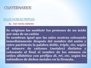 SALES DOBLES,TRIPLES:
3a. Con varios cationes
Se originan las sustituir los protones de un ácido
por más de un catión
Se nombran igual que las sales neutras colocando
inmediatamente después del nombre del anión y
entre paréntesis la palabra doble, triple, etc, según
el número de cationes (metales) distintos y
colocando al final el nombre de los mismos en
orden alfabético con prefijos di, tri, etc, según los
subíndices de dichos metales en la fórmula.
 