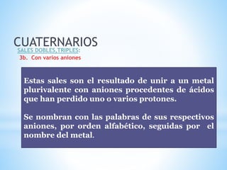 CUATERNARIOSSALES DOBLES,TRIPLES:
3b. Con varios aniones
Estas sales son el resultado de unir a un metal
plurivalente con aniones procedentes de ácidos
que han perdido uno o varios protones.
Se nombran con las palabras de sus respectivos
aniones, por orden alfabético, seguidas por el
nombre del metal.
 