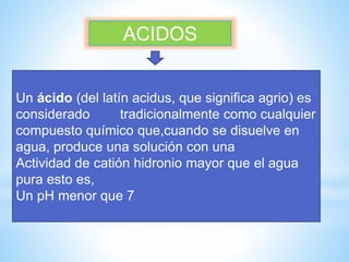ACIDOS
Un ácido (del latín acidus, que significa agrio) es
considerado tradicionalmente como cualquier
compuesto químico que,cuando se disuelve en
agua, produce una solución con una
Actividad de catión hidronio mayor que el agua
pura esto es,
Un pH menor que 7
 
