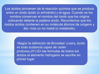 Los ácidos provienen de la reacción química que se produce
entre un óxido ácido (o anhídrido) y el agua. Cuando se los
nombra conservan el nombre del óxido que los origina
colocando delante la palabra ácido. Recordemos que los
óxidos ácidos contienen en su molécula átomos de oxígeno y
áto- mos un no metal (o metaloide).
•Según la definición de Bronsted -Lowry, ácido
es toda sustancia capaz de ceder
protones,(H+).En las formulas de todos los
ácidos el elemento hidrogeno se escribe en
primer lugar
 