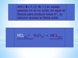 •HX ( X= F, Cl; Br, I ) en estado
gaseoso no es un ácido; en agua se
disocia para producir iones H+, su
solución acuosa se llama ácido
HCL(g) + H2O (l) → HCL(ac)
Cloruro de hidrogeno Acido clorhidrico
 