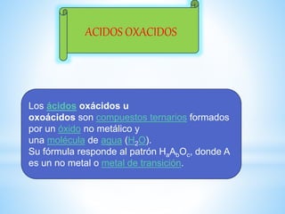 ACIDOS OXACIDOS
Los ácidos oxácidos u
oxoácidos son compuestos ternarios formados
por un óxido no metálico y
una molécula de agua (H2O).
Su fórmula responde al patrón HaAbOc, donde A
es un no metal o metal de transición.
 
