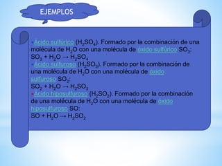 •Ácido sulfúrico (H2SO4). Formado por la combinación de una
molécula de H2O con una molécula de óxido sulfúrico SO3:
SO3 + H2O → H2SO4
•Ácido sulfuroso (H2SO3). Formado por la combinación de
una molécula de H2O con una molécula de óxido
sulfuroso SO2:
SO2 + H2O → H2SO3
•Ácido hiposulfuroso (H2SO2). Formado por la combinación
de una molécula de H2O con una molécula de óxido
hiposulfuroso SO:
SO + H2O → H2SO2
EJEMPLOS
 