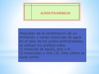ACIDOS POLIHIDRICOS
•Resultan de la combinación de un
Anhídrido y varias moléculas de agua.
En el caso de los ácidos polihidratados,
se utilizan los prefijos meta
(1 molécula de agua), piro ó di
(2 moléculas) y orto (3). Este último se
suele omitir.
 