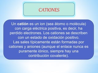 CATIONES
Un catión es un ion (sea átomo o molécula)
con carga eléctrica positiva, es decir, ha
perdido electrones. Los cationes se describen
con un estado de oxidación positivo.
Las sales típicamente están formadas por
cationes y aniones (aunque el enlace nunca es
puramente iónico, siempre hay una
contribución covalente).
 