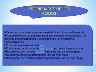 PROPIEDADES DE LOS
ACIDOS
Tienen sabor ácido como en el caso del ácido cítrico en la naranja.
Cambian el color del papel tornasol azul a rosado, el anaranjado de
metilo de anaranjado a rojo y deja incolora a la fenolftaleina.
Son corrosivos.
Producen quemaduras de la piel.
Son buenos conductores de electricidad en disoluciones acuosas.
Reaccionan con metales activos formando una sal e hidrogeno.
Reacciona con bases para formar una sal mas agua.
Reaccionan con óxidos metálicos para formar una sal mas agua.
 