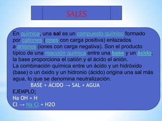 SALES
En química, una sal es un compuesto químico formado
por cationes (iones con carga positiva) enlazados
a aniones (iones con carga negativa). Son el producto
típico de una reacción química entre una base y un ácido,
la base proporciona el catión y el ácido el anión.
La combinación química entre un ácido y un hidróxido
(base) o un óxido y un hidronio (ácido) origina una sal más
agua, lo que se denomina neutralización.
BASE + ÁCIDO → SAL + AGUA
EJEMPLO;
Na OH + H
Cl → Na Cl + H2O
 
