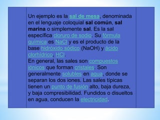Un ejemplo es la sal de mesa, denominada
en el lenguaje coloquial sal común, sal
marina o simplemente sal. Es la sal
específica cloruro de sodio. Su fórmula
química es NaCl y es el producto de la
base hidróxido sódico (NaOH) y ácido
clorhídrico, HCl.
En general, las sales son compuestos
iónicos que forman cristales. Son
generalmente solubles en agua, donde se
separan los dos iones. Las sales típicas
tienen un punto de fusión alto, baja dureza,
y baja compresibilidad. Fundidos o disueltos
en agua, conducen la electricidad.
 