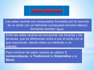 Las sales neutras son compuestos formados por la reacción
de un ácido con un hidróxido (compuesto ternario básico)
formando también agua.
Para nombrar las sales neutras se utilizan 3
nomenclaturas, la Tradicional la Sistemática y la
Stock.
Entre las sales neutras se encuentran las binarias y las
ternarias, que se diferencian entre si por el ácido con el
que reaccionan, siendo estos un hidrácido o un
oxácido.
.
 