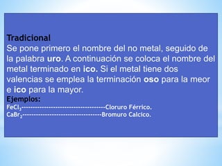 Tradicional
Se pone primero el nombre del no metal, seguido de
la palabra uro. A continuación se coloca el nombre del
metal terminado en ico. Si el metal tiene dos
valencias se emplea la terminación oso para la meor
e ico para la mayor.
Ejemplos:
FeCl3-------------------------------------Cloruro Férrico.
CaBr2-----------------------------------Bromuro Calcico.
 