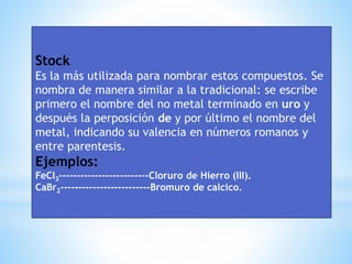 Stock
Es la más utilizada para nombrar estos compuestos. Se
nombra de manera similar a la tradicional: se escribe
primero el nombre del no metal terminado en uro y
después la perposición de y por último el nombre del
metal, indicando su valencia en números romanos y
entre parentesis.
Ejemplos:
FeCl3-------------------------Cloruro de Hierro (III).
CaBr2-------------------------Bromuro de calcico.
 