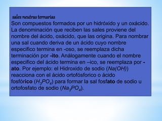 sales neutras ternarias
Son compuestos formados por un hidróxido y un oxácido.
La denominación que reciben las sales proviene del
nombre del ácido, oxácido, que las origina. Para nombrar
una sal cuando deriva de un ácido cuyo nombre
especifico termina en -oso, se reemplaza dicha
terminación por -ito. Análogamente cuando el nombre
especifico del ácido termina en –ico, se reemplaza por -
ato. Por ejemplo: el Hidroxido de sodio (Na(OH))
reacciona con el ácido ortofósforico o ácido
fosfórico (H3PO4) para formar la sal fosfato de sodio u
ortofosfato de sodio (Na3PO4).
 