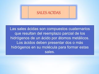 SALES ACIDAS
Las sales ácidas son compuestos cuaternarios
que resultan del reemplazo parcial de los
hidrógenos de un ácido por átomos metálicos.
Los ácidos deben presentar dos o más
hidrógenos en su molécula para formar estas
sales.
 