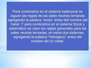 Para nombrarlos en el sistema tradicional se
siguen las reglas de las sales neutras ternarias
agregando la palabra “acido” antes del nombre del
metal. Y para nombrarlos en el sistema Stock y
sistemático se usan las reglas generales para las
sales neutras ternarias, en estos dos sistemas,
agregando la palabra “hidrógeno” antes del
nombre del no metal.
 