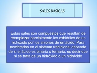 SALES BASICAS
Estas sales son compuestos que resultan de
reemplazar parcialmente los oxhidrilos de un
hidróxido por los aniones de un ácido. Para
nombrarlos en el sistema tradicional depende
de si el ácido es binario o ternario, es decir que
si se trata de un hidróxido o un hidrácido
 
