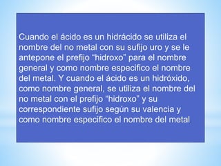 Cuando el ácido es un hidrácido se utiliza el
nombre del no metal con su sufijo uro y se le
antepone el prefijo “hidroxo” para el nombre
general y como nombre especifico el nombre
del metal. Y cuando el ácido es un hidróxido,
como nombre general, se utiliza el nombre del
no metal con el prefijo “hidroxo” y su
correspondiente sufijo según su valencia y
como nombre especifico el nombre del metal.
 