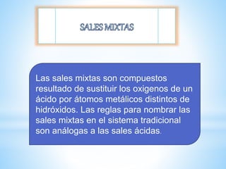 Las sales mixtas son compuestos
resultado de sustituir los oxigenos de un
ácido por átomos metálicos distintos de
hidróxidos. Las reglas para nombrar las
sales mixtas en el sistema tradicional
son análogas a las sales ácidas.
 