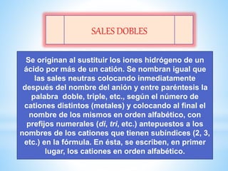 SALES DOBLES
Se originan al sustituir los iones hidrógeno de un
ácido por más de un catión. Se nombran igual que
las sales neutras colocando inmediatamente
después del nombre del anión y entre paréntesis la
palabra doble, triple, etc., según el número de
cationes distintos (metales) y colocando al final el
nombre de los mismos en orden alfabético, con
prefijos numerales (di, tri, etc.) antepuestos a los
nombres de los cationes que tienen subíndices (2, 3,
etc.) en la fórmula. En ésta, se escriben, en primer
lugar, los cationes en orden alfabético.
 