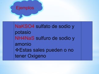 NaKSO4 sulfato de sodio y
potasio
NH4NaS sulfuro de sodio y
amonio
Estas sales pueden o no
tener Oxigeno
.
Ejemplos
 